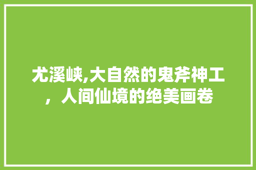 尤溪峡,大自然的鬼斧神工，人间仙境的绝美画卷