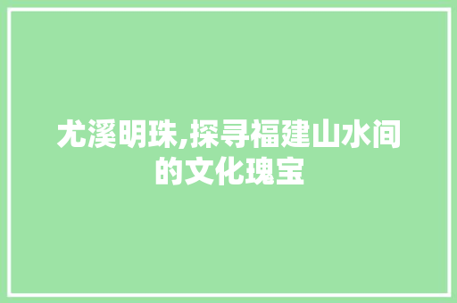 尤溪明珠,探寻福建山水间的文化瑰宝