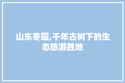 山东枣园,千年古树下的生态旅游胜地  第1张