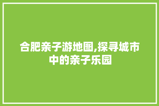 合肥亲子游地图,探寻城市中的亲子乐园