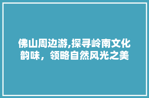 佛山周边游,探寻岭南文化韵味，领略自然风光之美