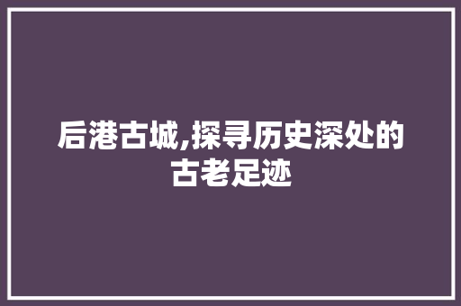 后港古城,探寻历史深处的古老足迹