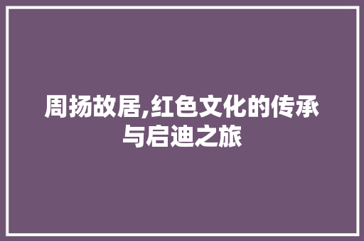 周扬故居,红色文化的传承与启迪之旅