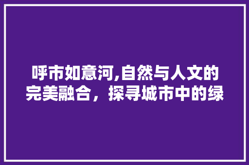 呼市如意河,自然与人文的完美融合，探寻城市中的绿意盎然