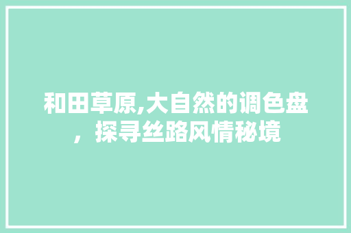 和田草原,大自然的调色盘，探寻丝路风情秘境