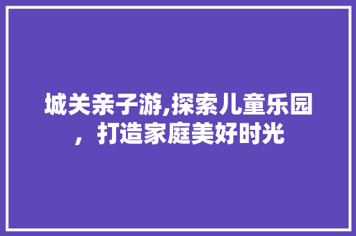 城关亲子游,探索儿童乐园，打造家庭美好时光