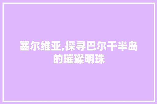 塞尔维亚,探寻巴尔干半岛的璀璨明珠