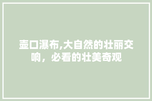 壶口瀑布,大自然的壮丽交响，必看的壮美奇观