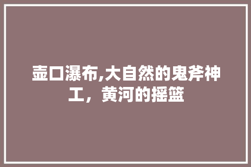 壶口瀑布,大自然的鬼斧神工，黄河的摇篮