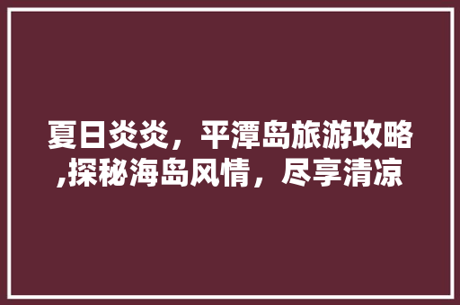 夏日炎炎，平潭岛旅游攻略,探秘海岛风情，尽享清凉假期