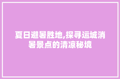 夏日避暑胜地,探寻运城消暑景点的清凉秘境