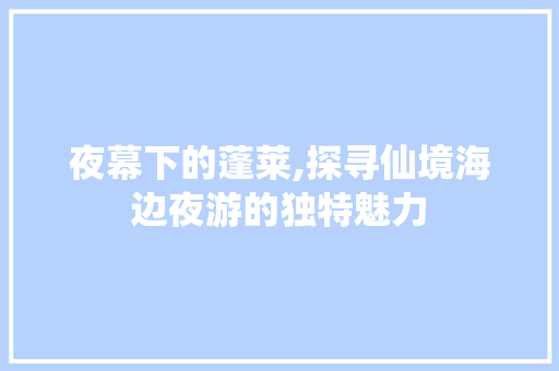 夜幕下的蓬莱,探寻仙境海边夜游的独特魅力