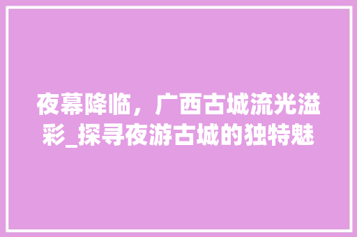 夜幕降临，广西古城流光溢彩_探寻夜游古城的独特魅力