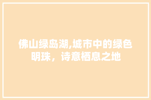 佛山绿岛湖,城市中的绿色明珠，诗意栖息之地