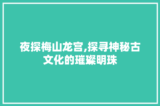 夜探梅山龙宫,探寻神秘古文化的璀璨明珠