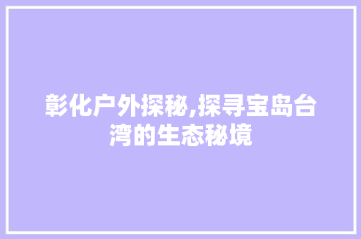 彰化户外探秘,探寻宝岛台湾的生态秘境  第1张