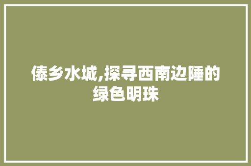 傣乡水城,探寻西南边陲的绿色明珠