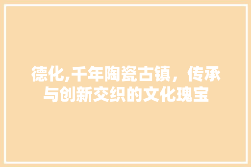 德化,千年陶瓷古镇，传承与创新交织的文化瑰宝