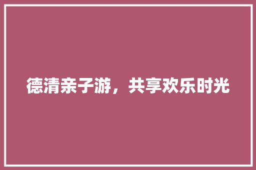 德清亲子游，共享欢乐时光