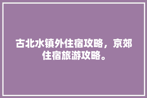 古北水镇外住宿攻略，京郊住宿旅游攻略。