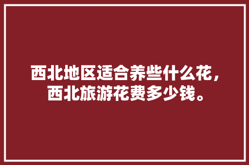 西北地区适合养些什么花，西北旅游花费多少钱。