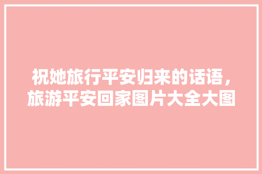 祝她旅行平安归来的话语，旅游平安回家图片大全大图。