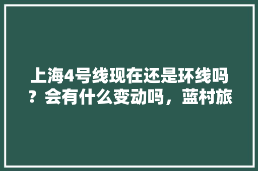 上海4号线现在还是环线吗？会有什么变动吗，蓝村旅游景点介绍。