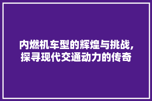 内燃机车型的辉煌与挑战,探寻现代交通动力的传奇