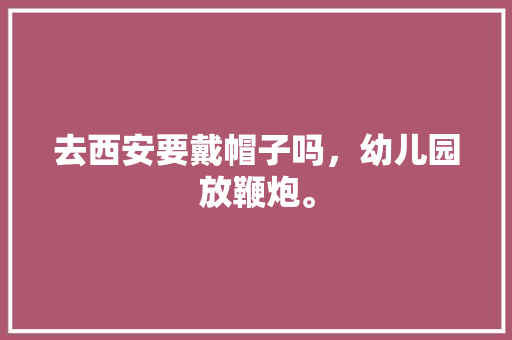 去西安要戴帽子吗，幼儿园放鞭炮。