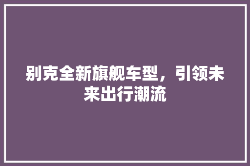 别克全新旗舰车型，引领未来出行潮流