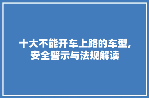 十大不能开车上路的车型,安全警示与法规解读