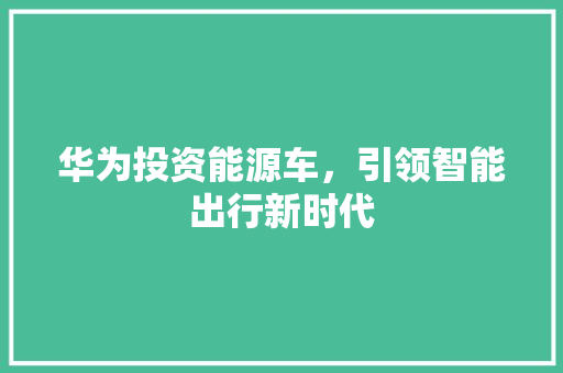 华为投资能源车，引领智能出行新时代