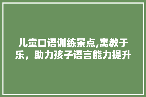 儿童口语训练景点,寓教于乐，助力孩子语言能力提升