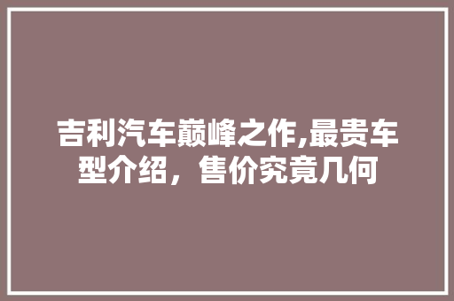 吉利汽车巅峰之作,最贵车型介绍，售价究竟几何  第1张