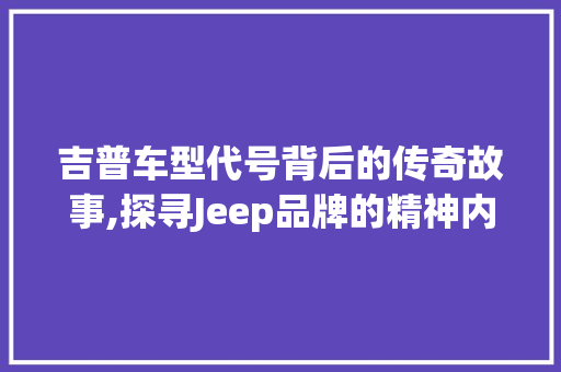 吉普车型代号背后的传奇故事,探寻Jeep品牌的精神内核