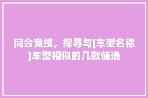 同台竞技，探寻与[车型名称]车型相似的几款佳选  第1张