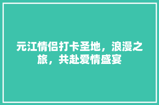 元江情侣打卡圣地，浪漫之旅，共赴爱情盛宴