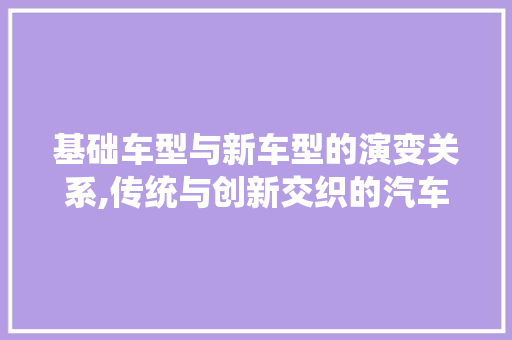 基础车型与新车型的演变关系,传统与创新交织的汽车工业发展轨迹  第1张