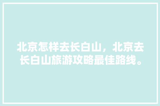 北京怎样去长白山，北京去长白山旅游攻略最佳路线。