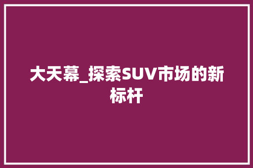 大天幕_探索SUV市场的新标杆  第1张