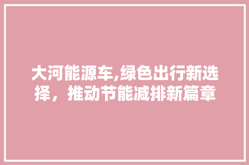 大河能源车,绿色出行新选择，推动节能减排新篇章