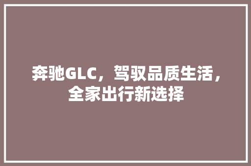 奔驰GLC，驾驭品质生活，全家出行新选择