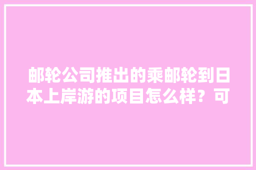 邮轮公司推出的乘邮轮到日本上岸游的项目怎么样？可信吗，东京邮轮旅游攻略。