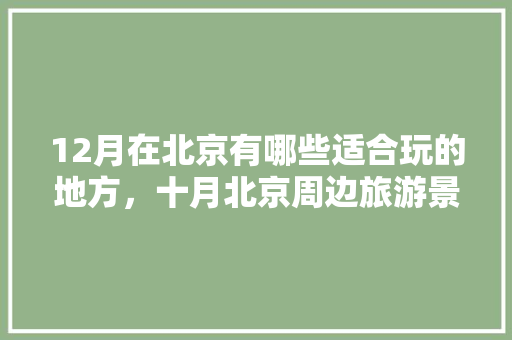 12月在北京有哪些适合玩的地方，十月北京周边旅游景点大全排名 自驾。