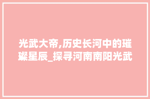 光武大帝,历史长河中的璀璨星辰_探寻河南南阳光武大帝景区的传奇魅力