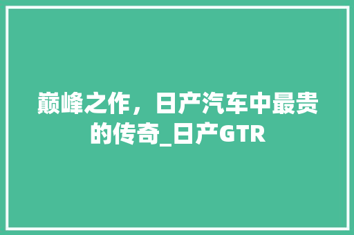 巅峰之作，日产汽车中最贵的传奇_日产GTR