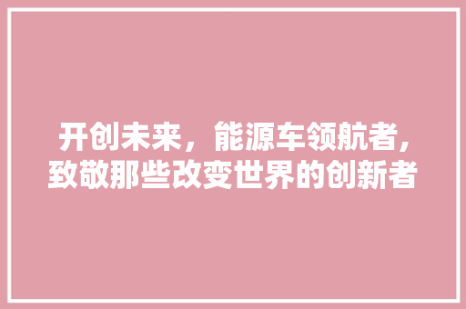 开创未来，能源车领航者,致敬那些改变世界的创新者  第1张