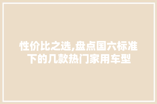 性价比之选,盘点国六标准下的几款热门家用车型