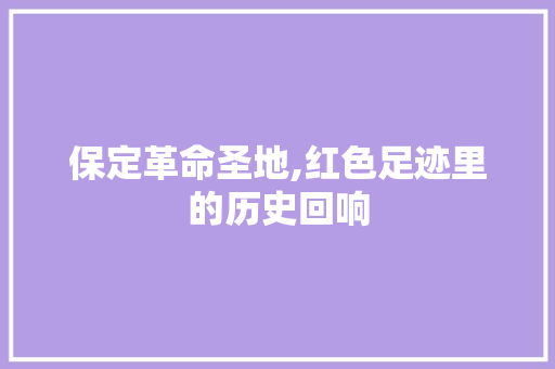 保定革命圣地,红色足迹里的历史回响