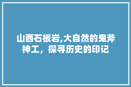 山西石板岩,大自然的鬼斧神工，探寻历史的印记